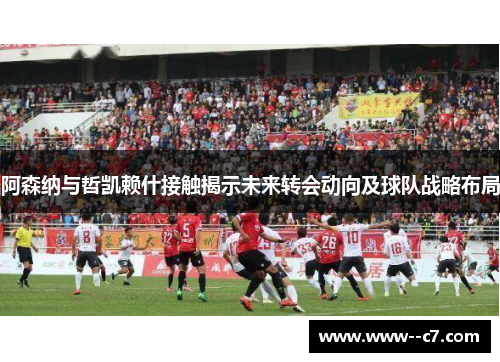 阿森纳与哲凯赖什接触揭示未来转会动向及球队战略布局 阿森纳与哲凯赖什接触揭示未来转会动向及球队战略布局