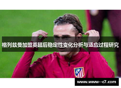 格列兹曼加盟英超后稳定性变化分析与适应过程研究 格列兹曼加盟英超后稳定性变化分析与适应过程研究