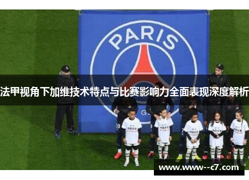 法甲视角下加维技术特点与比赛影响力全面表现深度解析 法甲视角下加维技术特点与比赛影响力全面表现深度解析