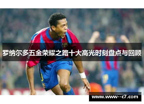 罗纳尔多五金荣耀之路十大高光时刻盘点与回顾 罗纳尔多五金荣耀之路十大高光时刻盘点与回顾