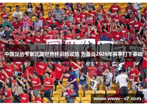 中国足协考察北美世界杯训练设施 为备战2026年赛事打下基础